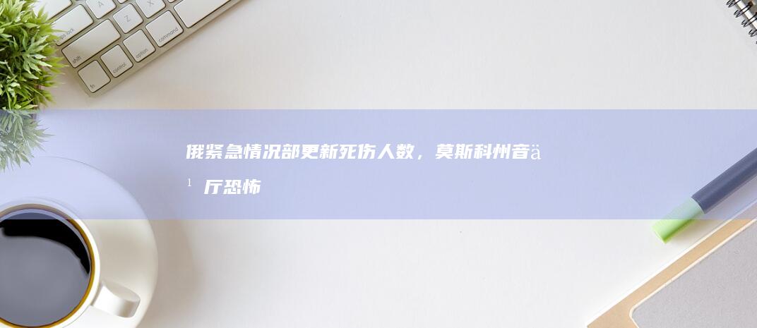 俄紧急情况部更新死伤人数，莫斯科州音乐厅恐怖袭击已致 133 死 152 伤，还有哪些信息值得关注？